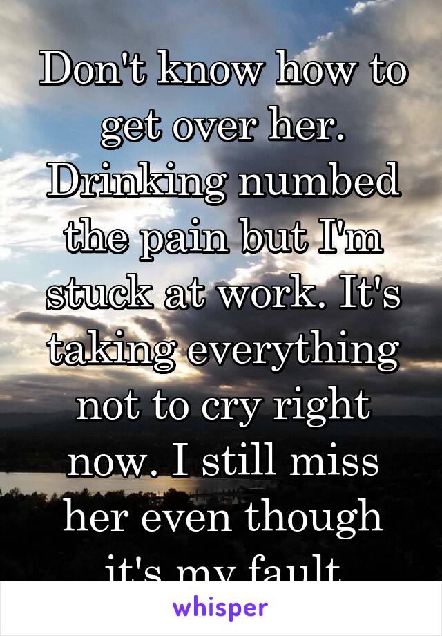 Don't know how to get over her. Drinking numbed the pain but I'm stuck at work. It's taking everything not to cry right now. I still miss her even though it's my fault