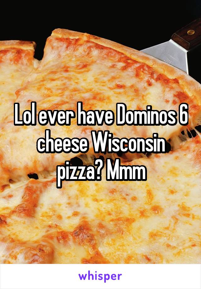 Lol ever have Dominos 6 cheese Wisconsin pizza? Mmm