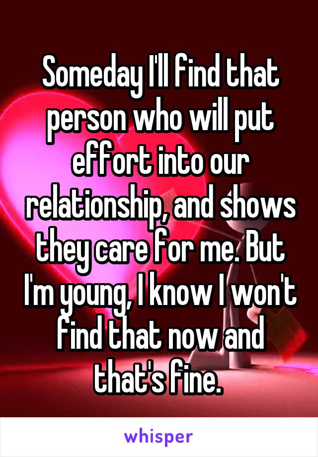 Someday I'll find that person who will put effort into our relationship, and shows they care for me. But I'm young, I know I won't find that now and that's fine. 