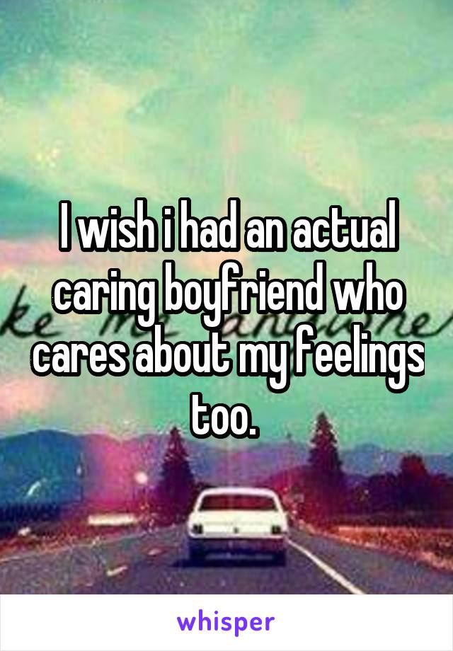 I wish i had an actual caring boyfriend who cares about my feelings too. 