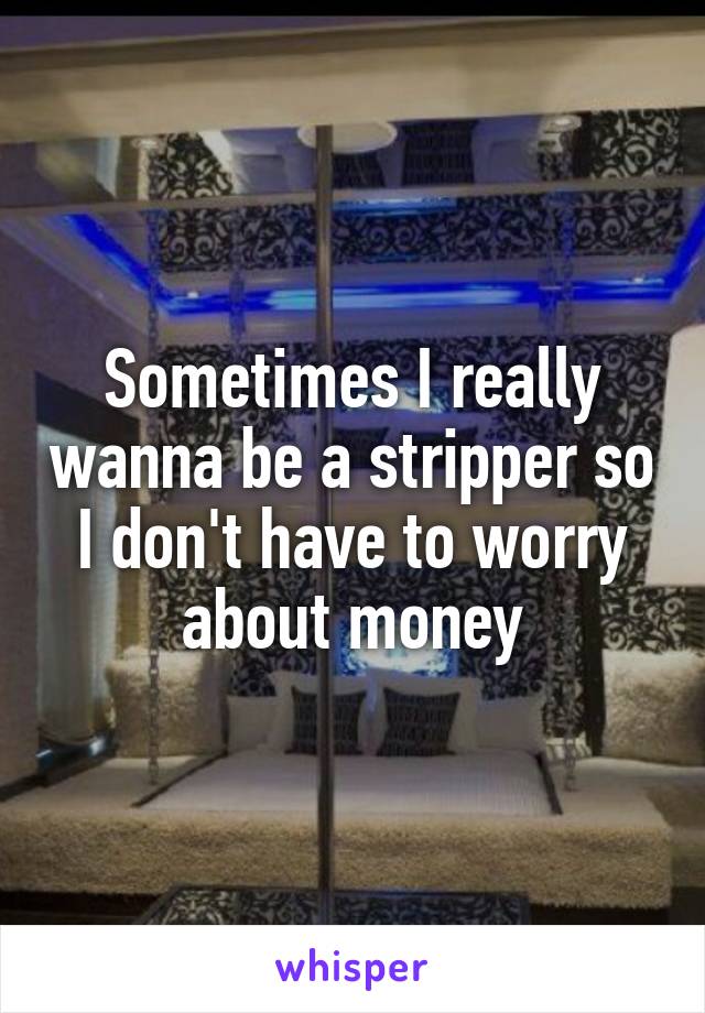 Sometimes I really wanna be a stripper so I don't have to worry about money