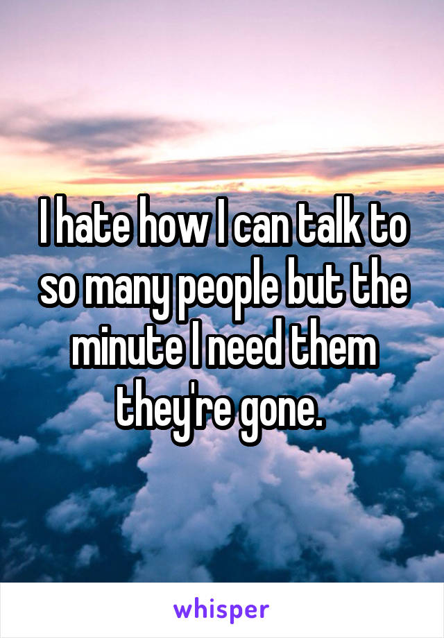 I hate how I can talk to so many people but the minute I need them they're gone. 