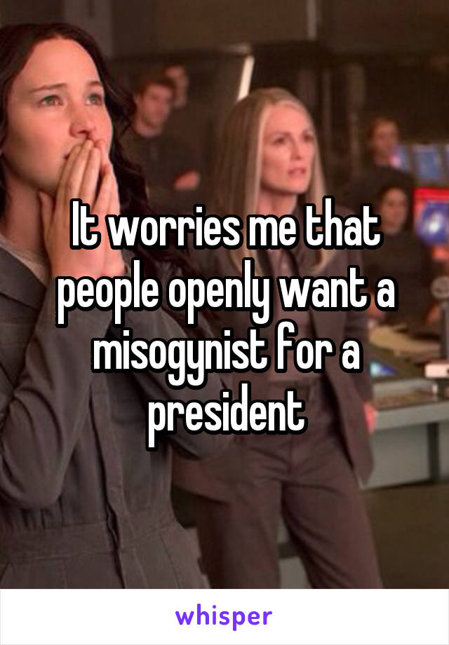 It worries me that people openly want a misogynist for a president