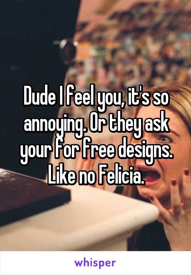 Dude I feel you, it's so annoying. Or they ask your for free designs. Like no Felicia.