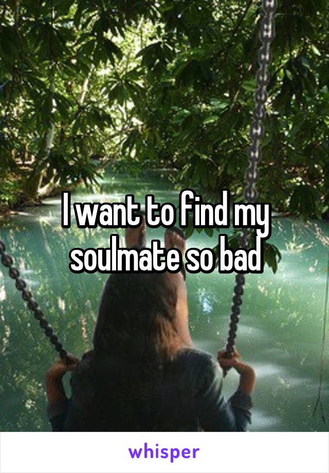 I want to find my soulmate so bad