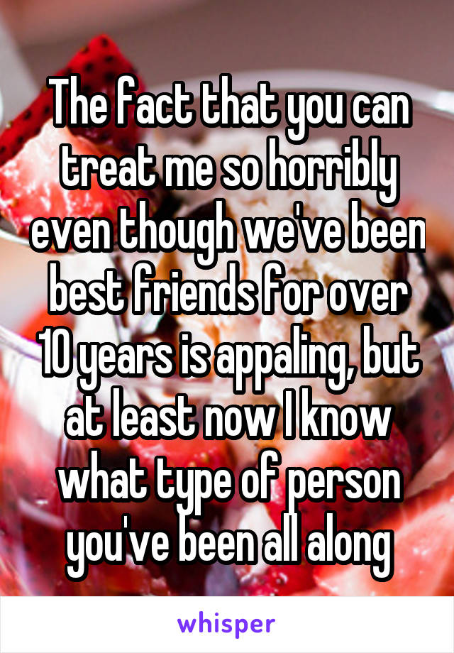 The fact that you can treat me so horribly even though we've been best friends for over 10 years is appaling, but at least now I know what type of person you've been all along