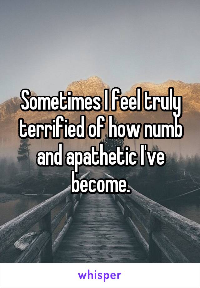 Sometimes I feel truly terrified of how numb and apathetic I've become.