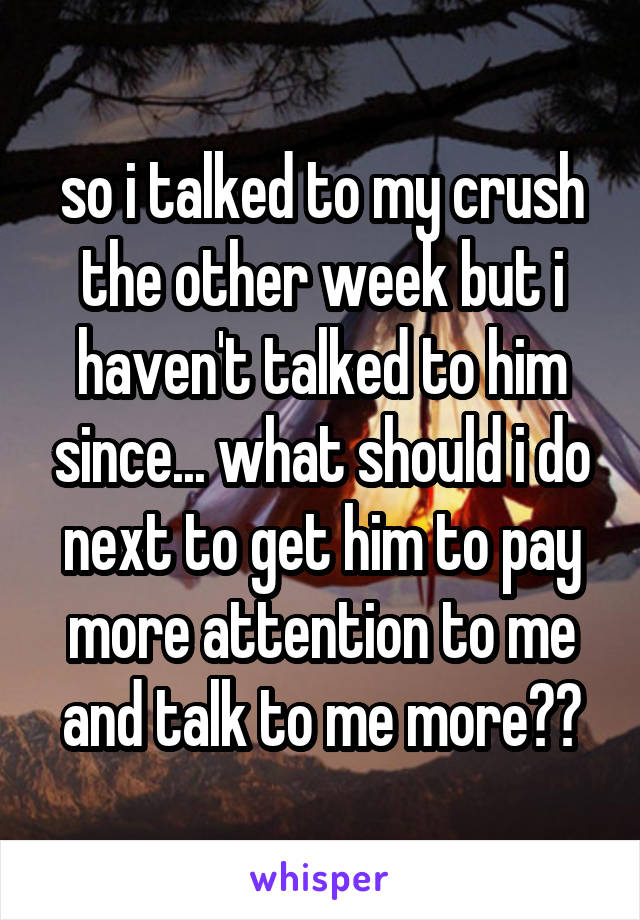 so i talked to my crush the other week but i haven't talked to him since... what should i do next to get him to pay more attention to me and talk to me more??