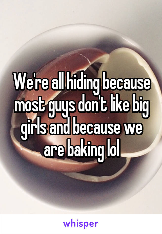 We're all hiding because most guys don't like big girls and because we are baking lol