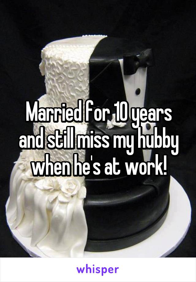 Married for 10 years and still miss my hubby when he's at work!