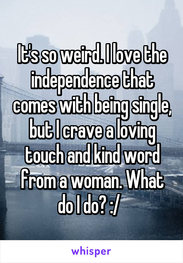 It's so weird. I love the independence that comes with being single, but I crave a loving touch and kind word from a woman. What do I do? :/  