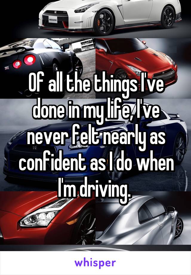 Of all the things I've done in my life, I've never felt nearly as confident as I do when I'm driving. 