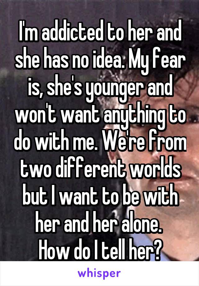 I'm addicted to her and she has no idea. My fear is, she's younger and won't want anything to do with me. We're from two different worlds but I want to be with her and her alone. 
How do I tell her?