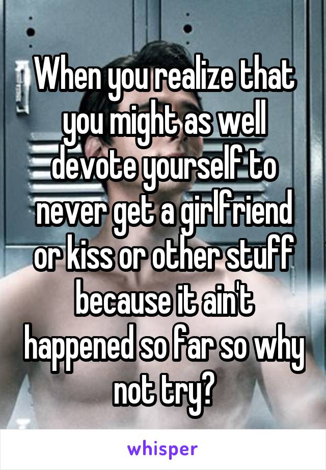 When you realize that you might as well devote yourself to never get a girlfriend or kiss or other stuff because it ain't happened so far so why not try?