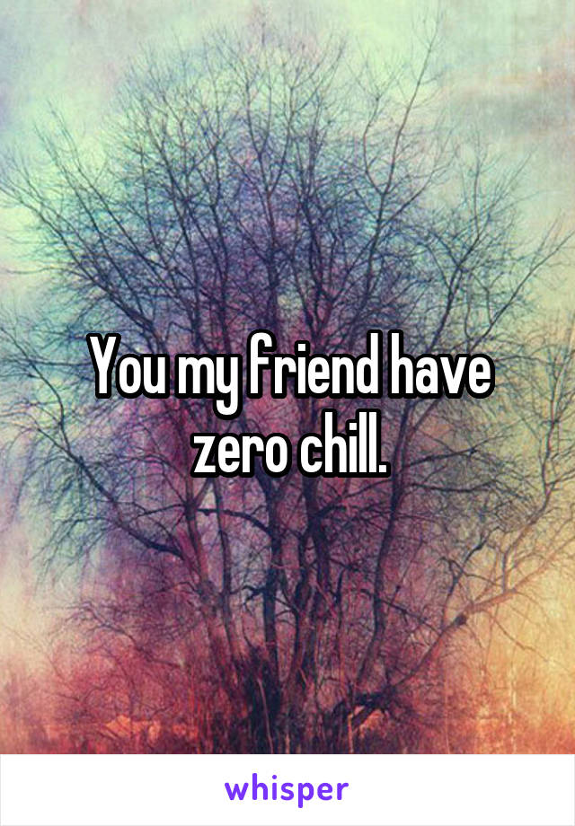 You my friend have zero chill.