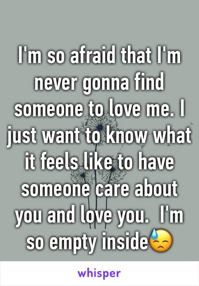 I'm so afraid that I'm never gonna find someone to love me. I just want to know what it feels like to have someone care about you and love you.  I'm so empty inside😓