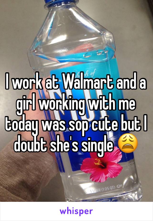 I work at Walmart and a girl working with me today was sop cute but I doubt she's single 😩