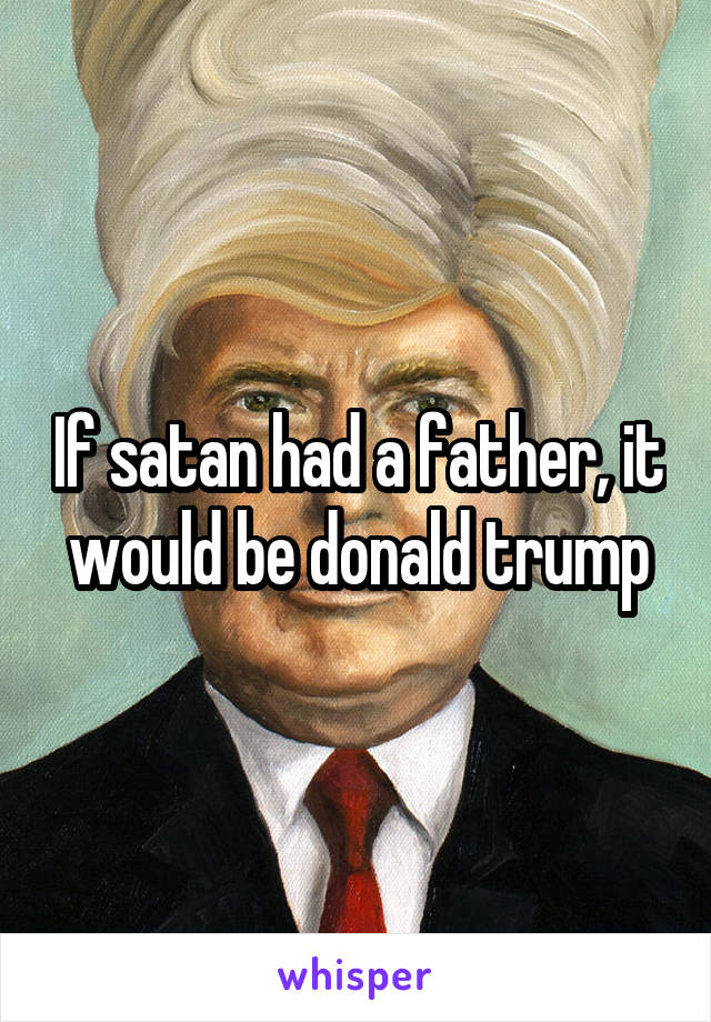 If satan had a father, it would be donald trump