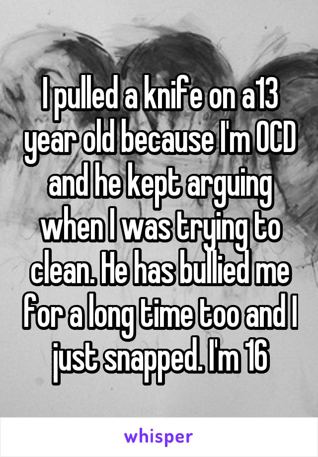 I pulled a knife on a13 year old because I'm OCD and he kept arguing when I was trying to clean. He has bullied me for a long time too and I just snapped. I'm 16