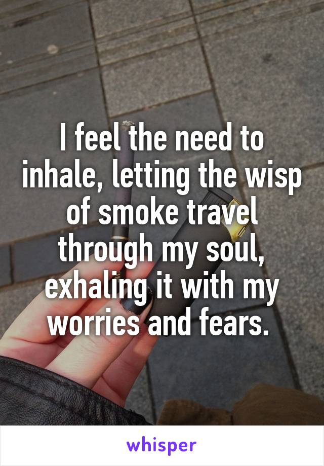 I feel the need to inhale, letting the wisp of smoke travel through my soul, exhaling it with my worries and fears. 