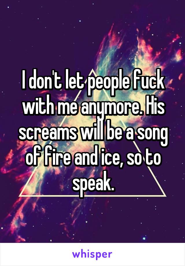 I don't let people fuck with me anymore. His screams will be a song of fire and ice, so to speak.