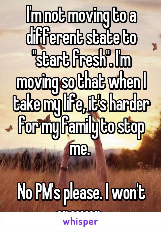 I'm not moving to a different state to "start fresh". I'm moving so that when I take my life, it's harder for my family to stop me. 

No PM's please. I won't answer. 