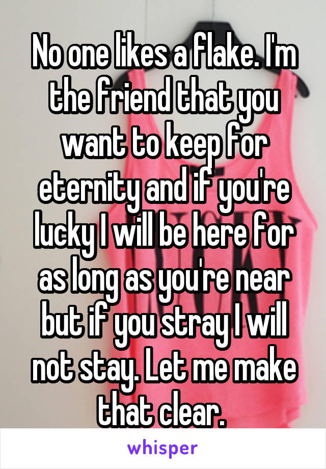 No one likes a flake. I'm the friend that you want to keep for eternity and if you're lucky I will be here for as long as you're near but if you stray I will not stay. Let me make that clear. 