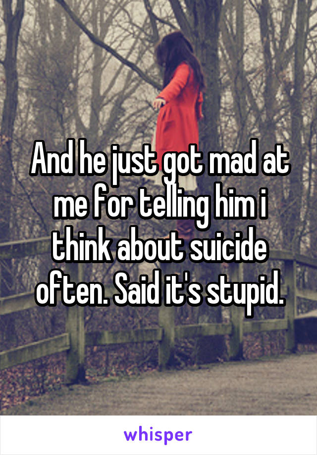 And he just got mad at me for telling him i think about suicide often. Said it's stupid.