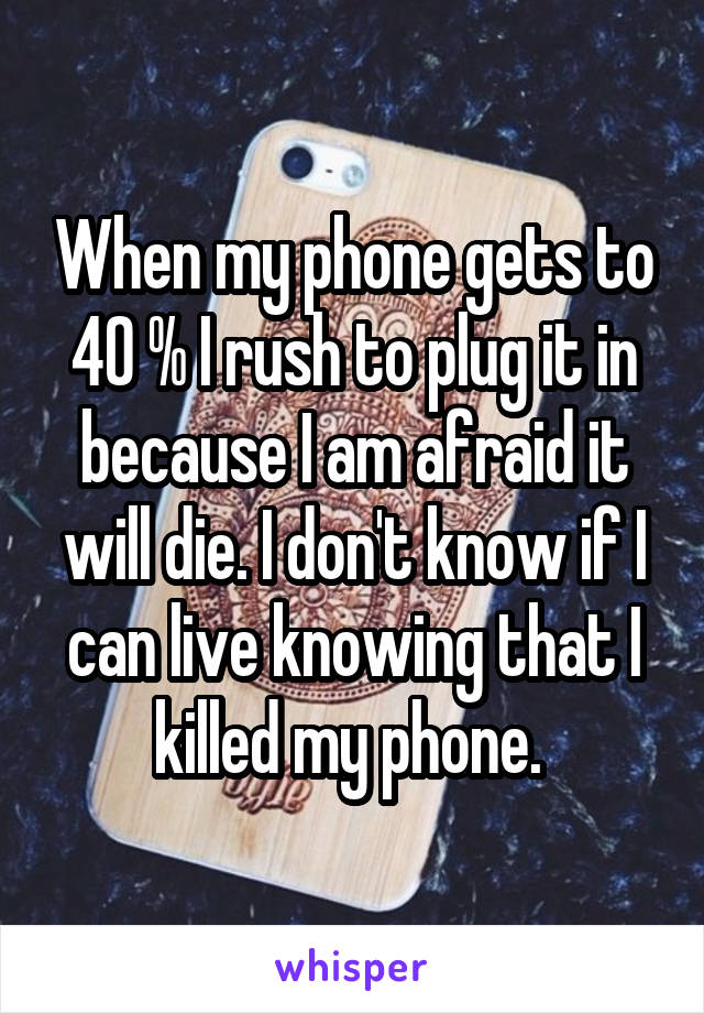 When my phone gets to 40 % I rush to plug it in because I am afraid it will die. I don't know if I can live knowing that I killed my phone. 