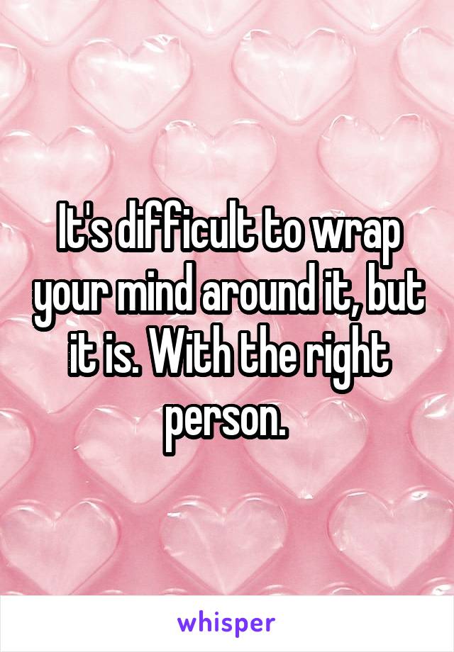 It's difficult to wrap your mind around it, but it is. With the right person. 