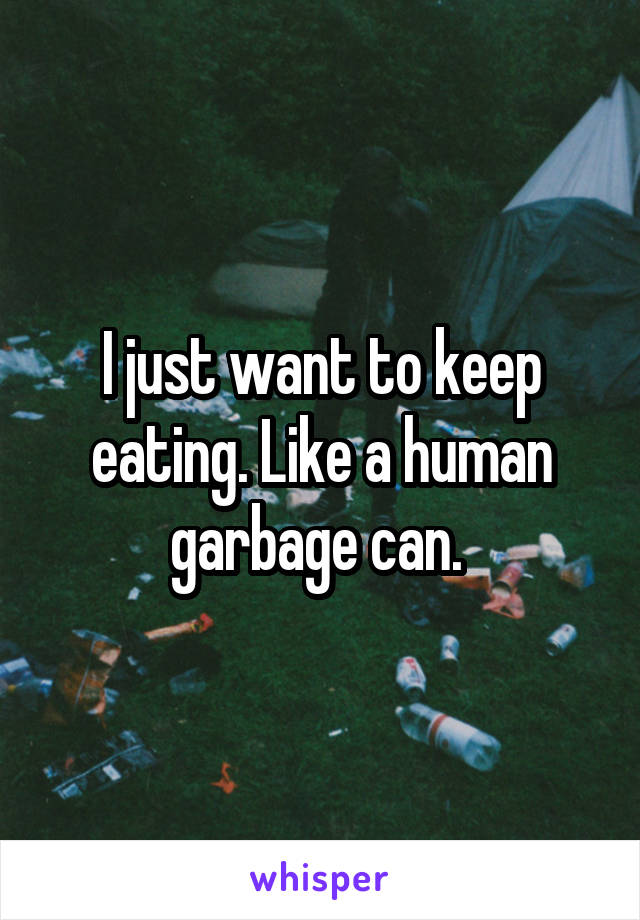 I just want to keep eating. Like a human garbage can. 