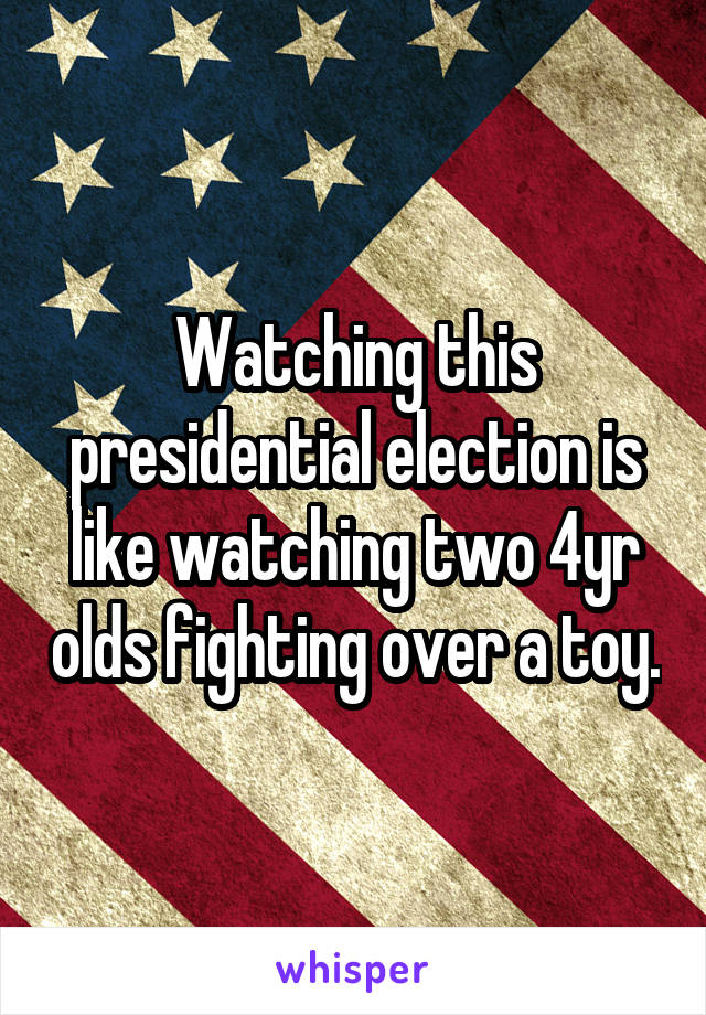 Watching this presidential election is like watching two 4yr olds fighting over a toy.