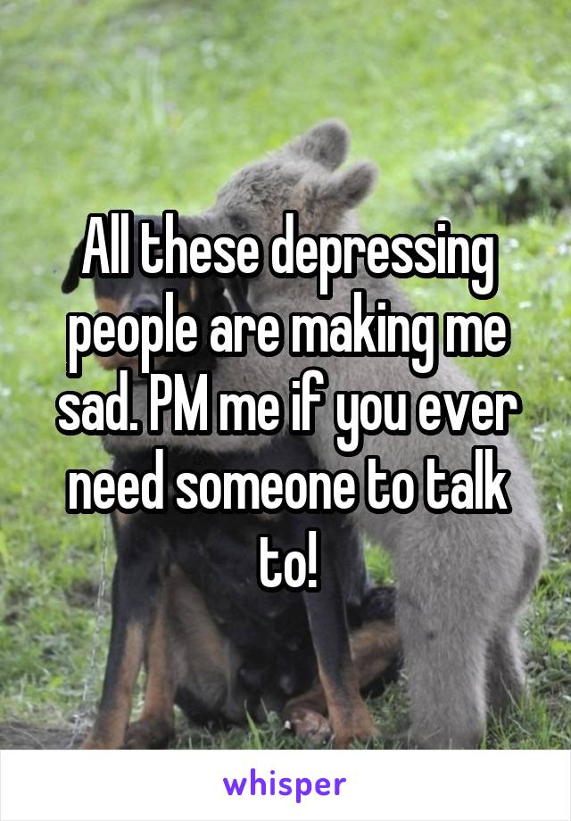 All these depressing people are making me sad. PM me if you ever need someone to talk to!