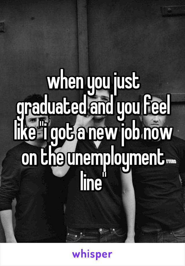 when you just graduated and you feel like "i got a new job now on the unemployment line"