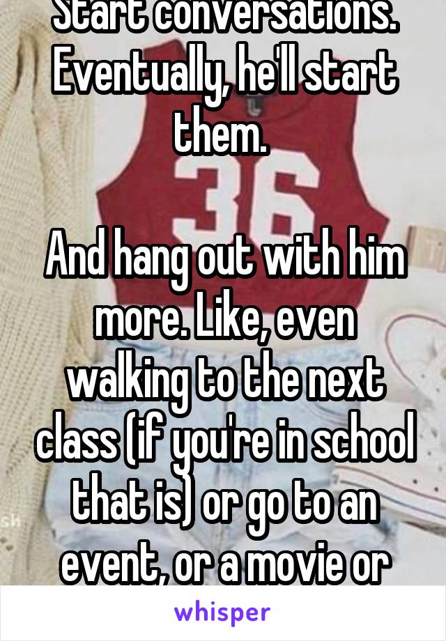 Start conversations. Eventually, he'll start them. 

And hang out with him more. Like, even walking to the next class (if you're in school that is) or go to an event, or a movie or whatever