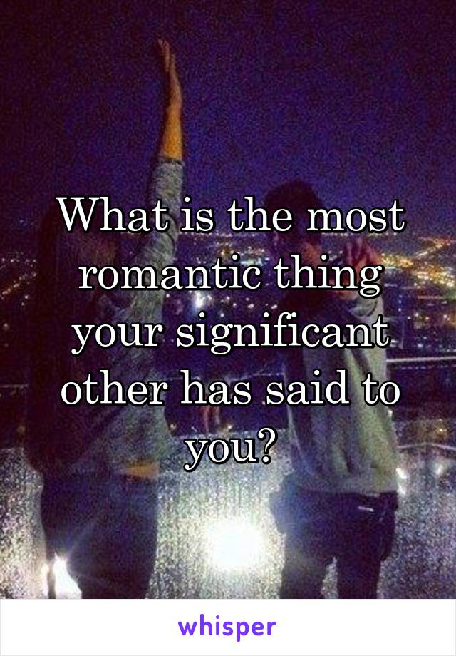 What is the most romantic thing your significant other has said to you?