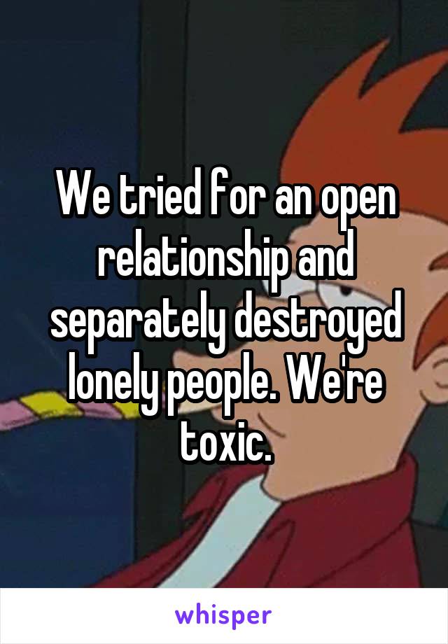 We tried for an open relationship and separately destroyed lonely people. We're toxic.