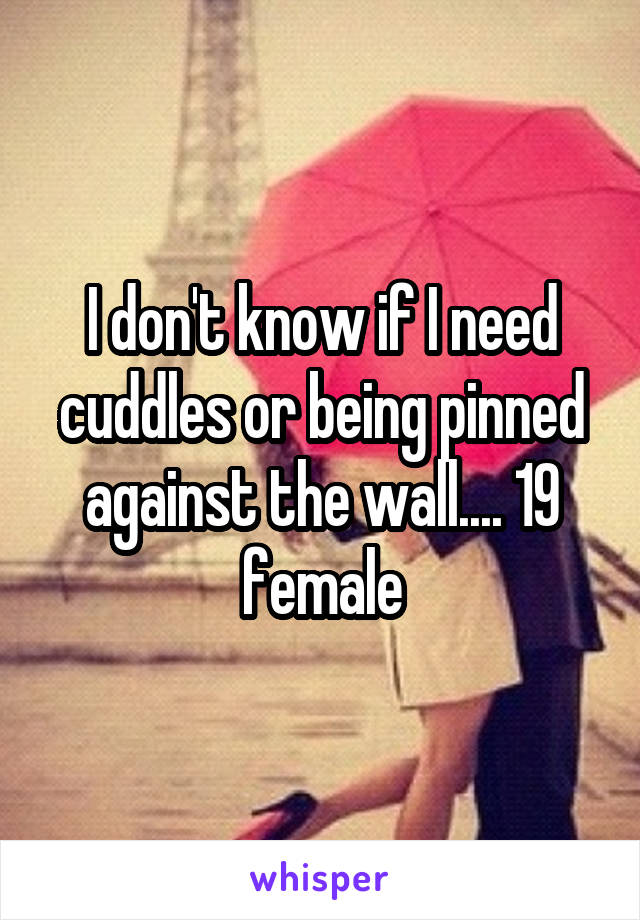 I don't know if I need cuddles or being pinned against the wall.... 19 female