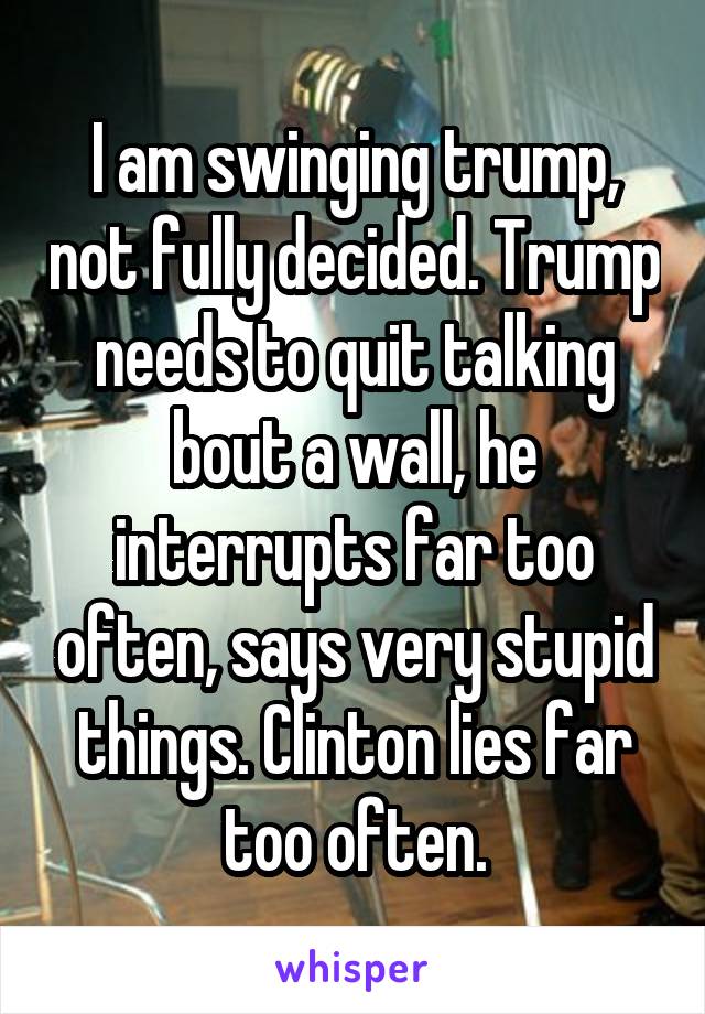 I am swinging trump, not fully decided. Trump needs to quit talking bout a wall, he interrupts far too often, says very stupid things. Clinton lies far too often.