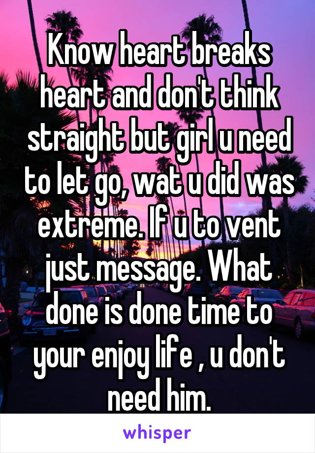 Know heart breaks heart and don't think straight but girl u need to let go, wat u did was extreme. If u to vent just message. What done is done time to your enjoy life , u don't need him.