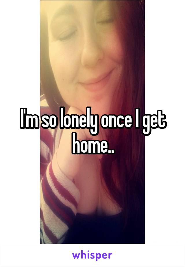 I'm so lonely once I get home..