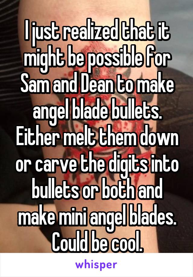 I just realized that it might be possible for Sam and Dean to make angel blade bullets. Either melt them down or carve the digits into bullets or both and make mini angel blades. Could be cool.