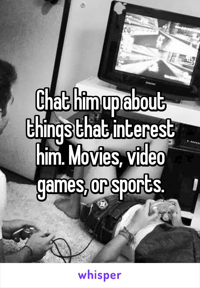 Chat him up about things that interest him. Movies, video games, or sports.