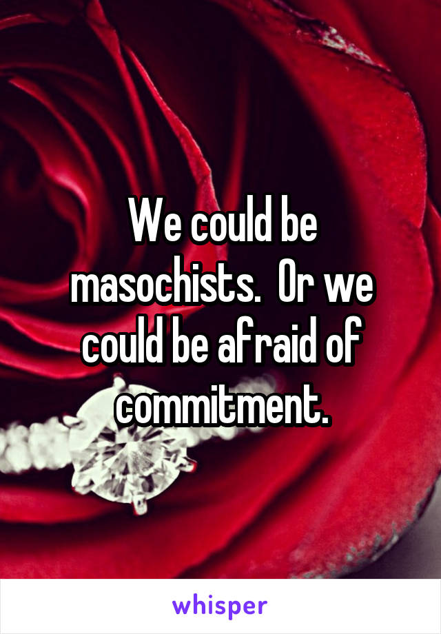 We could be masochists.  Or we could be afraid of commitment.