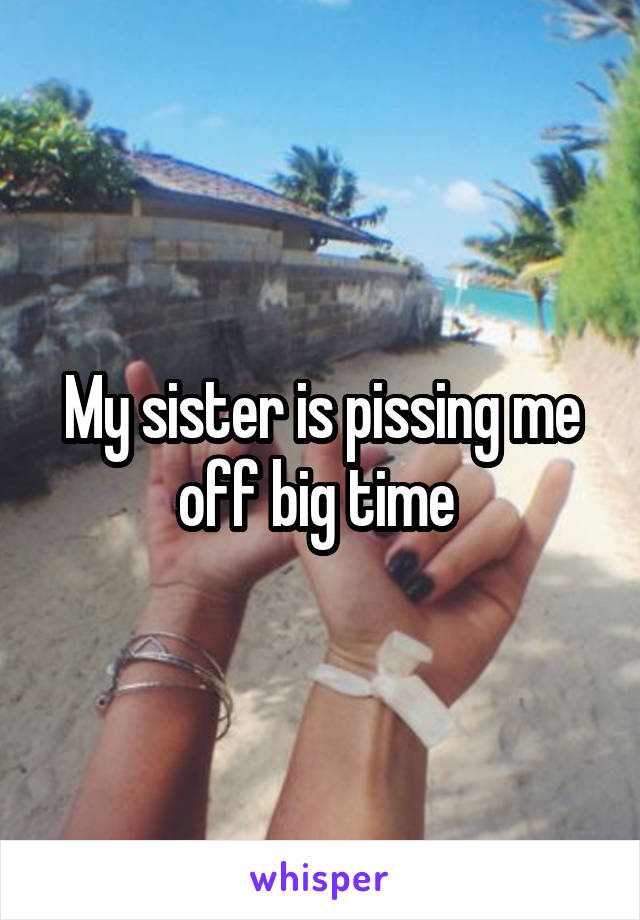 My sister is pissing me off big time 