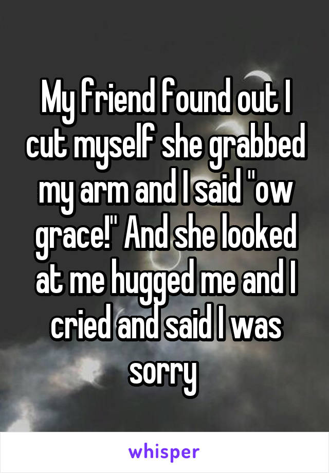 My friend found out I cut myself she grabbed my arm and I said "ow grace!" And she looked at me hugged me and I cried and said I was sorry 