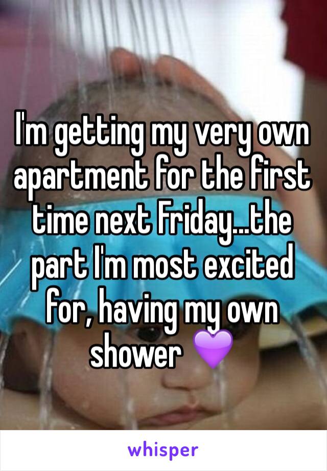 I'm getting my very own apartment for the first time next Friday...the part I'm most excited for, having my own shower 💜