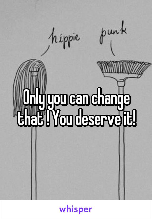 Only you can change that ! You deserve it!