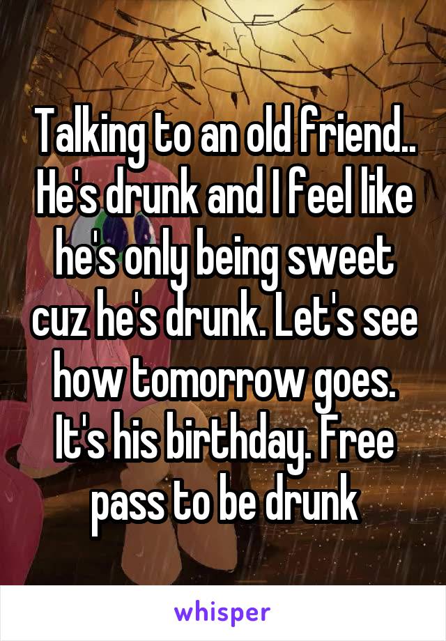 Talking to an old friend.. He's drunk and I feel like he's only being sweet cuz he's drunk. Let's see how tomorrow goes. It's his birthday. Free pass to be drunk