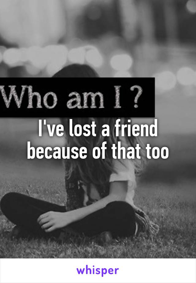 I've lost a friend because of that too